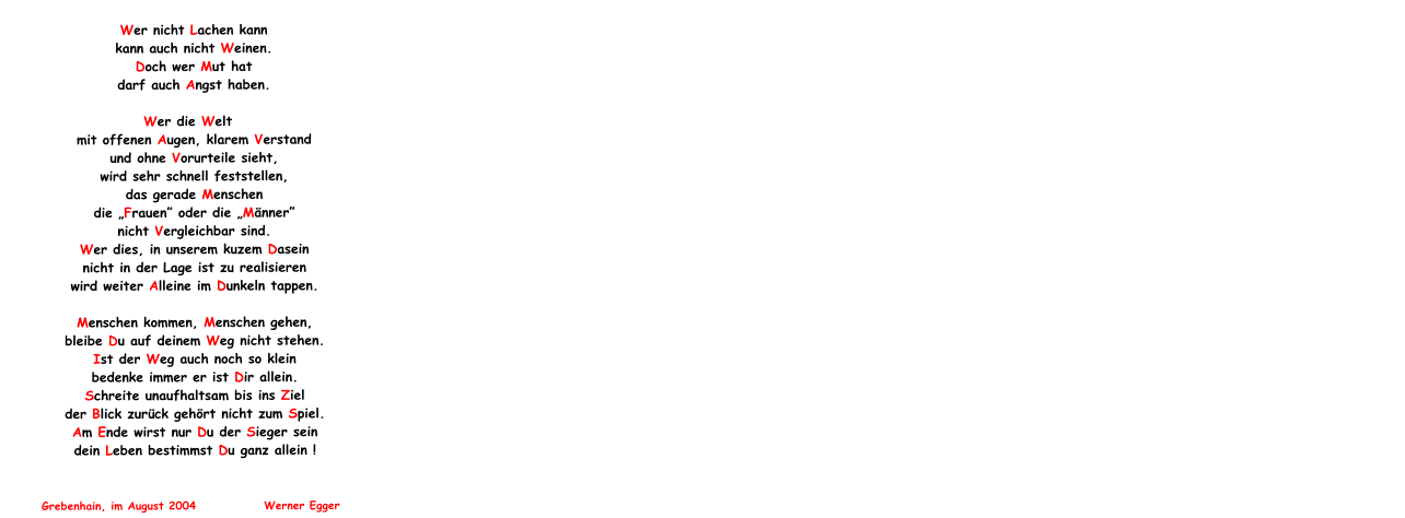 Wer nicht Lachen kann                 kann auch nicht Weinen. Doch wer Mut hat darf auch Angst haben.                                                                                                                                                                                                                                      Wer die Welt  mit offenen Augen, klarem Verstand und ohne Vorurteile sieht, wird sehr schnell feststellen, das gerade Menschen die Frauen oder die Mnner nicht Vergleichbar sind. Wer dies, in unserem kuzem Dasein nicht in der Lage ist zu realisieren wird weiter Alleine im Dunkeln tappen.                                                                                                                                                                                                                       Menschen kommen, Menschen gehen, bleibe Du auf deinem Weg nicht stehen. Ist der Weg auch noch so klein bedenke immer er ist Dir allein. Schreite unaufhaltsam bis ins Ziel der Blick zurck gehrt nicht zum Spiel. Am Ende wirst nur Du der Sieger sein dein Leben bestimmst Du ganz allein !                                                                                                                                                                                                                                                                                                    Grebenhain, im August 2004              Werner Egger